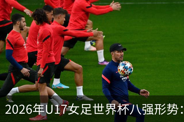 2026年U17女足世界杯八强形势：亚洲球队占据三席，欧洲球队全数出局